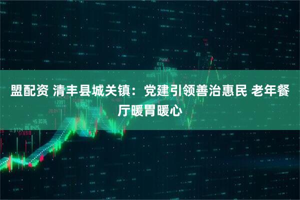 盟配资 清丰县城关镇：党建引领善治惠民 老年餐厅暖胃暖心