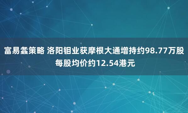 富易螽策略 洛阳钼业获摩根大通增持约98.77万股 每股均价约12.54港元