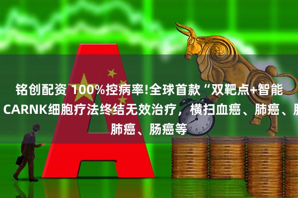铭创配资 100%控病率!全球首款“双靶点+智能开关”CARNK细胞疗法终结无效治疗，横扫血癌、肺癌、肠癌等