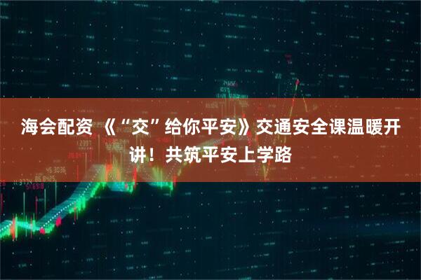 海会配资 《“交”给你平安》交通安全课温暖开讲！共筑平安上学路