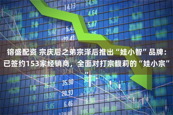 镕盛配资 宗庆后之弟宗泽后推出“娃小智”品牌：已签约153家经销商，全面对打宗馥莉的“娃小宗”