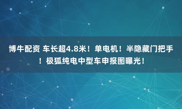 博牛配资 车长超4.8米！单电机！半隐藏门把手！极狐纯电中型车申报图曝光！