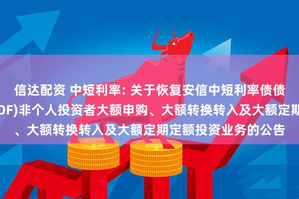 信达配资 中短利率: 关于恢复安信中短利率债债券型证券投资基金(LOF)非个人投资者大额申购、大额转换转入及大额定期定额投资业务的公告