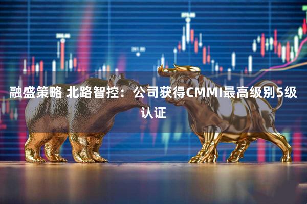 融盛策略 北路智控：公司获得CMMI最高级别5级认证