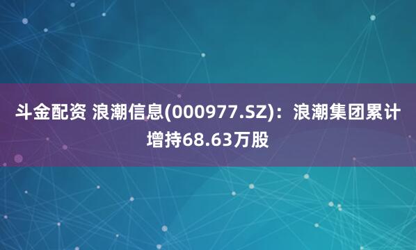 斗金配资 浪潮信息(000977.SZ)：浪潮集团累计增持68.63万股