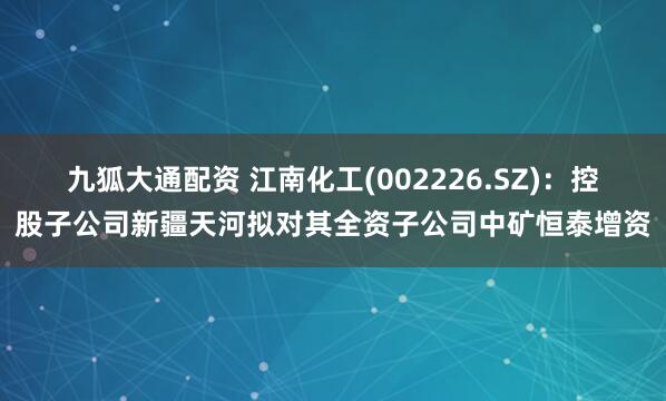 九狐大通配资 江南化工(002226.SZ)：控股子公司新疆天河拟对其全资子公司中矿恒泰增资