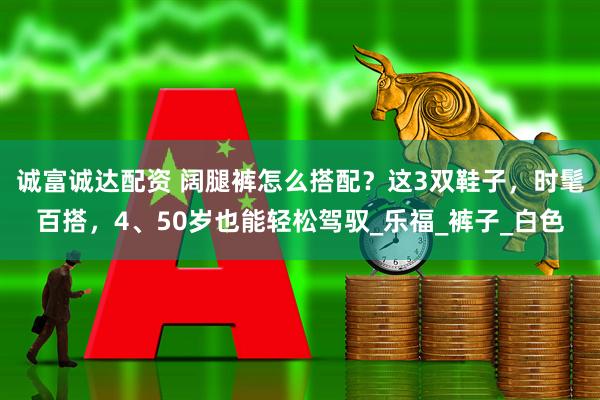 诚富诚达配资 阔腿裤怎么搭配？这3双鞋子，时髦百搭，4、50岁也能轻松驾驭_乐福_裤子_白色