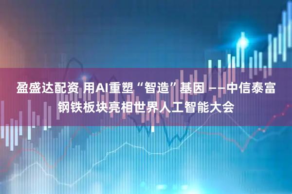 盈盛达配资 用AI重塑“智造”基因 ——中信泰富钢铁板块亮相世界人工智能大会